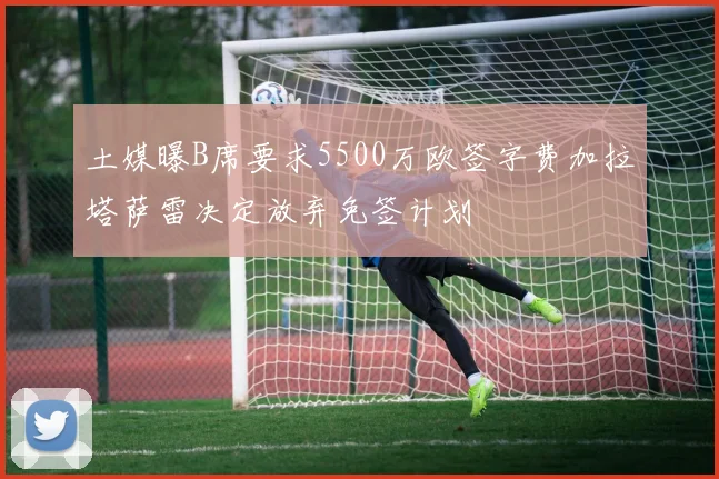 土媒曝B席要求5500万欧签字费加拉塔萨雷决定放弃免签计划