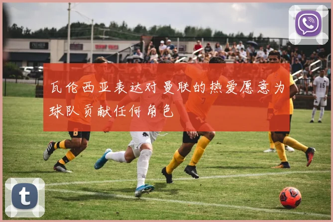 瓦伦西亚表达对曼联的热爱愿意为球队贡献任何角色