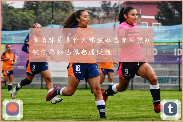 皇马球员身价大幅波动巴尔韦德跌破亿元姆巴佩也遭贬值