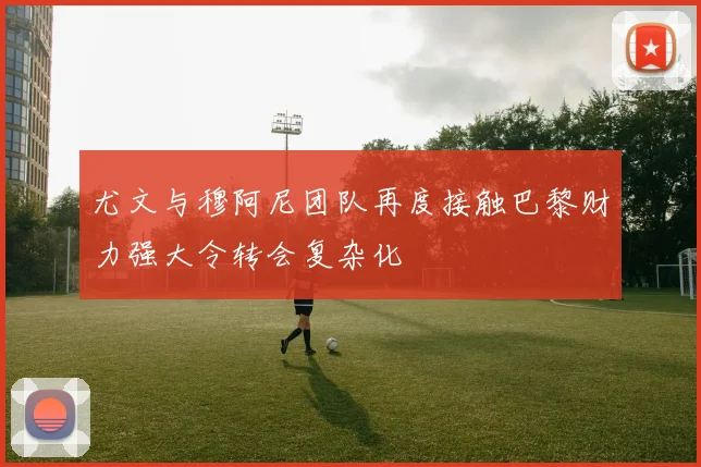 尤文与穆阿尼团队再度接触巴黎财力强大令转会复杂化