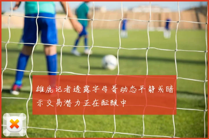 雄鹿记者透露字母哥动态平静或暗示交易潜力正在酝酿中