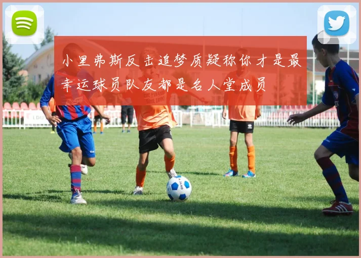小里弗斯反击追梦质疑称你才是最幸运球员队友都是名人堂成员