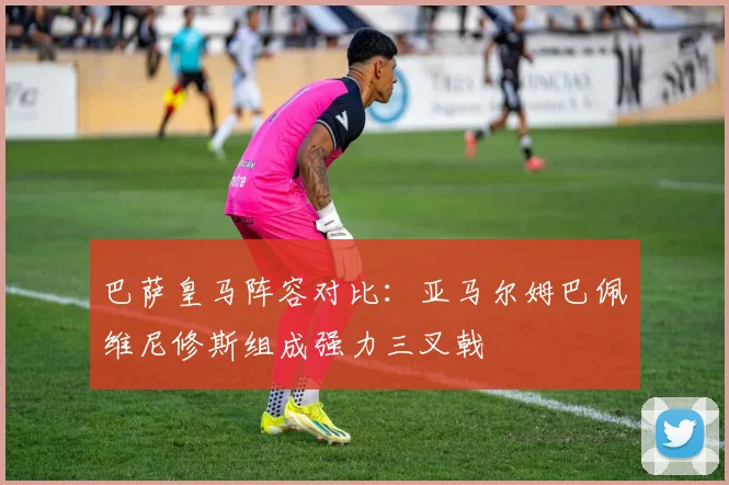 巴萨皇马阵容对比：亚马尔姆巴佩维尼修斯组成强力三叉戟