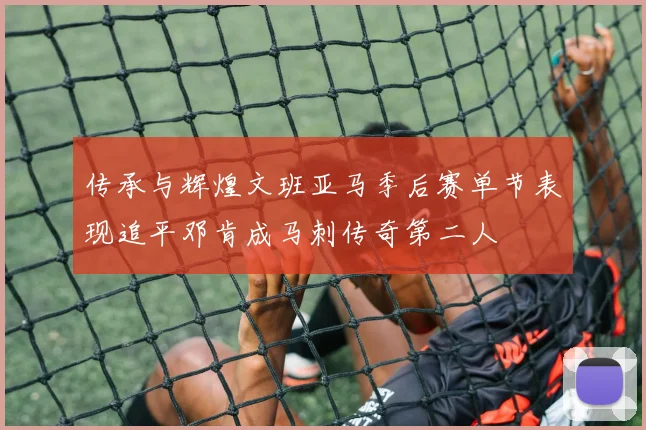 传承与辉煌文班亚马季后赛单节表现追平邓肯成马刺传奇第二人