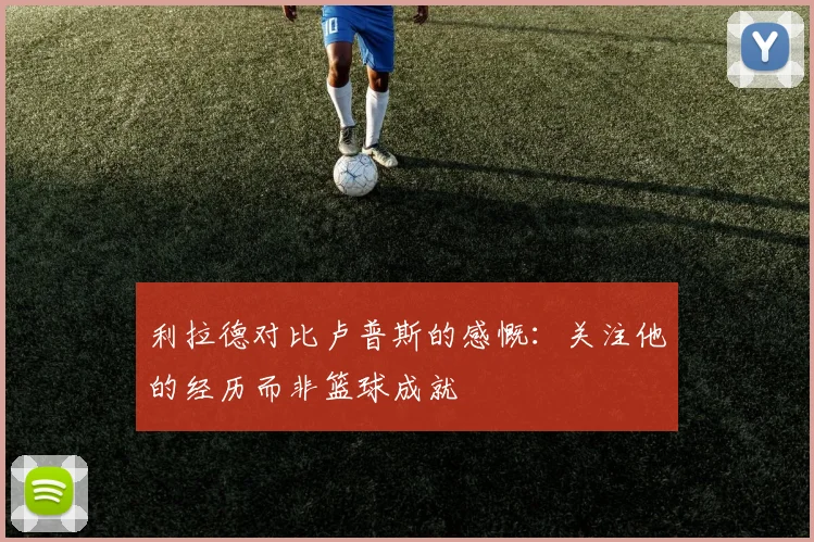利拉德对比卢普斯的感慨：关注他的经历而非篮球成就