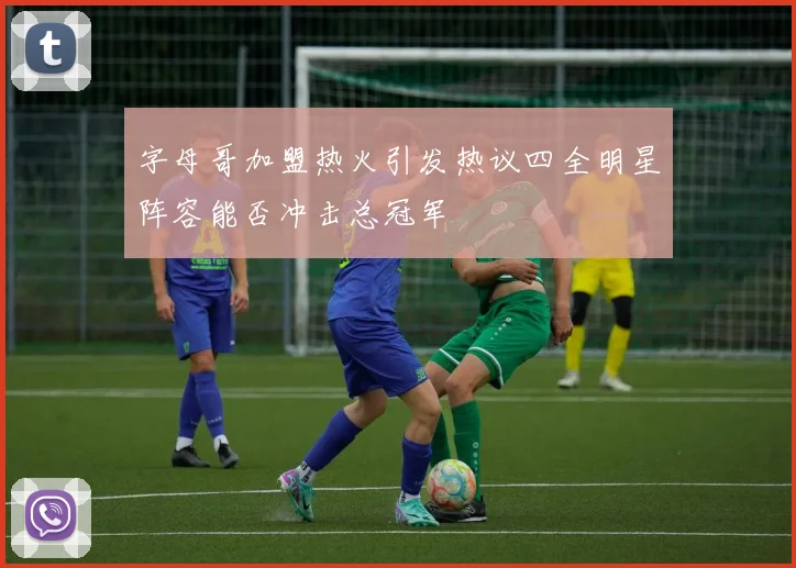 字母哥加盟热火引发热议四全明星阵容能否冲击总冠军