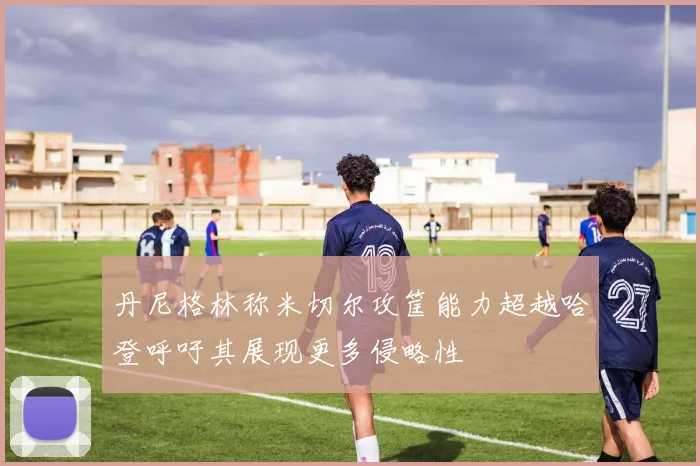 丹尼格林称米切尔攻筐能力超越哈登呼吁其展现更多侵略性
